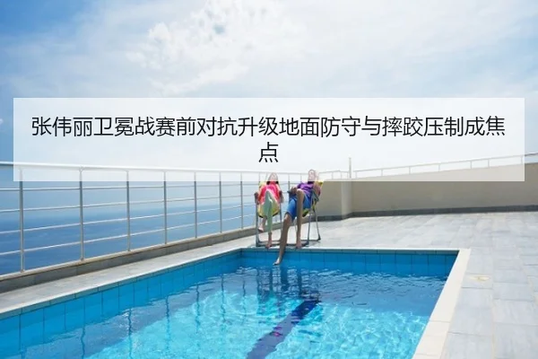 张伟丽卫冕战赛前对抗升级地面防守与摔跤压制成焦点