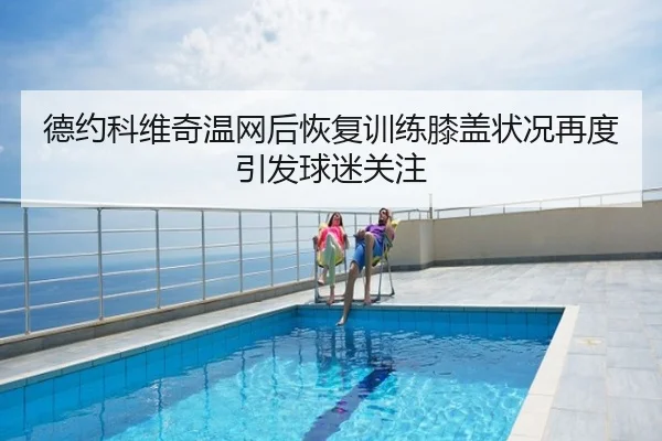 德约科维奇温网后恢复训练膝盖状况再度引发球迷关注