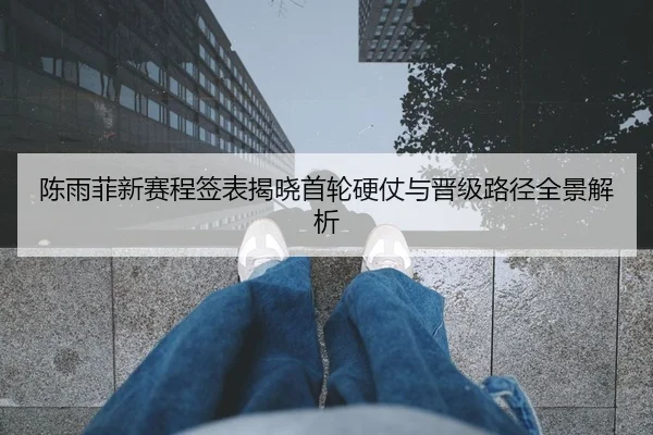 陈雨菲新赛程签表揭晓首轮硬仗与晋级路径全景解析