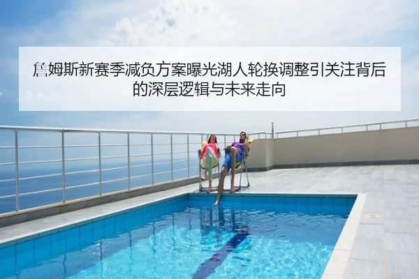 詹姆斯新赛季减负方案曝光湖人轮换调整引关注背后的深层逻辑与未来走向
