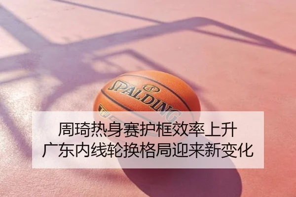 周琦热身赛护框效率上升 广东内线轮换格局迎来新变化