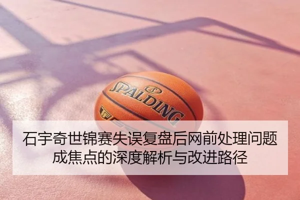 石宇奇世锦赛失误复盘后网前处理问题成焦点的深度解析与改进路径